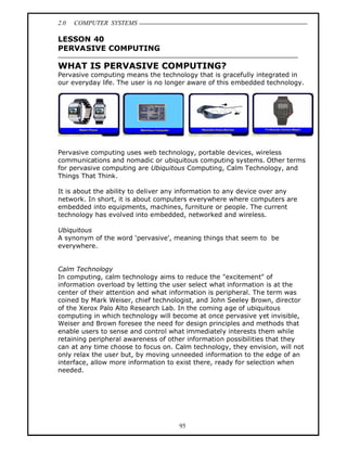 2.0   COMPUTER SYSTEMS

LESSON 40
PERVASIVE COMPUTING

WHAT IS PERVASIVE COMPUTING?
Pervasive computing means the technology that is gracefully integrated in
our everyday life. The user is no longer aware of this embedded technology.




Pervasive computing uses web technology, portable devices, wireless
communications and nomadic or ubiquitous computing systems. Other terms
for pervasive computing are Ubiquitous Computing, Calm Technology, and
Things That Think.

It is about the ability to deliver any information to any device over any
network. In short, it is about computers everywhere where computers are
embedded into equipments, machines, furniture or people. The current
technology has evolved into embedded, networked and wireless.

Ubiquitous
A synonym of the word pervasive , meaning things that seem to be
everywhere.


Calm Technology
In computing, calm technology aims to reduce the "excitement" of
information overload by letting the user select what information is at the
center of their attention and what information is peripheral. The term was
coined by Mark Weiser, chief technologist, and John Seeley Brown, director
of the Xerox Palo Alto Research Lab. In the coming age of ubiquitous
computing in which technology will become at once pervasive yet invisible,
Weiser and Brown foresee the need for design principles and methods that
enable users to sense and control what immediately interests them while
retaining peripheral awareness of other information possibilities that they
can at any time choose to focus on. Calm technology, they envision, will not
only relax the user but, by moving unneeded information to the edge of an
interface, allow more information to exist there, ready for selection when
needed.




                                     95
 