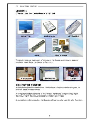 2.0   COMPUTER SYSTEMS

LESSON 1
OVERVIEW OF COMPUTER SYSTEM




These devices are examples of computer hardware. A computer system
needs to have these hardware to function.




COMPUTER SYSTEM
A computer system is defined as combination of components designed to
process data and store files.

A computer system consists of four major hardware components; input
devices, output devices, processor and storage devices.

A computer system requires hardware, software and a user to fully function.




                                     1
 