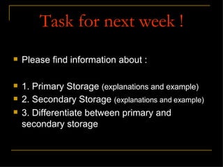 Task for next week ! Please find information about : 1. Primary Storage  (explanations and example) 2. Secondary Storage  (explanations and example) 3. Differentiate between primary and secondary storage 