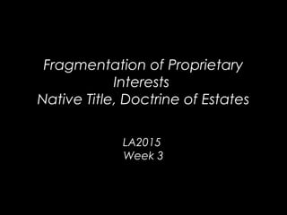 Fragmentation of Proprietary
Interests
Native Title, Doctrine of Estates
LA2015
Week 3
 