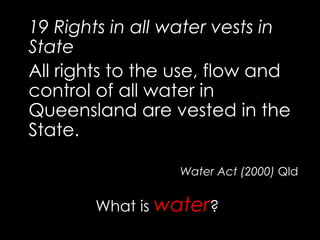 19 Rights in all water vests in
State
All rights to the use, flow and
control of all water in
Queensland are vested in the
State.
Water Act (2000) Qld
What is water?
 
