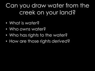 Can you draw water from the
creek on your land?
• What is water?
• Who owns water?
• Who has rights to the water?
• How are those rights derived?
 