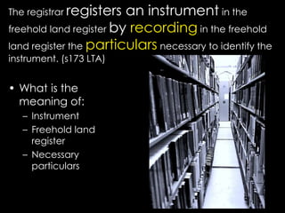 The registrar registers an instrument in the
freehold land register by recording in the freehold
land register the particulars necessary to identify the
instrument. (s173 LTA)
• What is the
meaning of:
– Instrument
– Freehold land
register
– Necessary
particulars
 