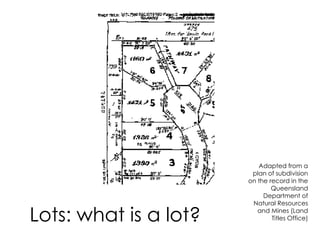 Lots: what is a lot?
Adapted from a
plan of subdivision
on the record in the
Queensland
Department of
Natural Resources
and Mines (Land
Titles Office)
 
