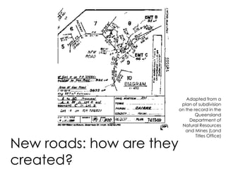 New roads: how are they
created?
Adapted from a
plan of subdivision
on the record in the
Queensland
Department of
Natural Resources
and Mines (Land
Titles Office)
 