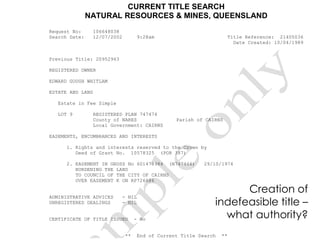 CURRENT TITLE SEARCH
NATURAL RESOURCES & MINES, QUEENSLAND
Request No: 106648038
Search Date: 12/07/2002 9:28am Title Reference: 21405036
Date Created: 10/04/1989
Previous Title: 20952963
REGISTERED OWNER
EDWARD GOUGH WHITLAM
ESTATE AND LAND
Estate in Fee Simple
LOT 9 REGISTERED PLAN 747474
County of NARES Parish of CAIRNS
Local Government: CAIRNS
EASEMENTS, ENCUMBRANCES AND INTERESTS
1. Rights and interests reserved to the Crown by
Deed of Grant No. 10578325 (POR 387)
2. EASEMENT IN GROSS No 601478984 (N747466) 29/10/1974
BURDENING THE LAND
TO COUNCIL OF THE CITY OF CAIRNS
OVER EASEMENT K ON RP726686
ADMINISTRATIVE ADVICES - NIL
UNREGISTERED DEALINGS - NIL
CERTIFICATE OF TITLE ISSUED - No
** End of Current Title Search **
Creation of
indefeasible title –
what authority?
 