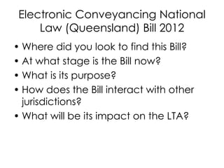 Electronic Conveyancing National
Law (Queensland) Bill 2012
• Where did you look to find this Bill?
• At what stage is the Bill now?
• What is its purpose?
• How does the Bill interact with other
jurisdictions?
• What will be its impact on the LTA?
 