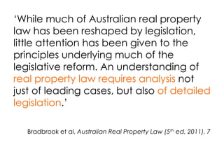 ‘While much of Australian real property
law has been reshaped by legislation,
little attention has been given to the
principles underlying much of the
legislative reform. An understanding of
real property law requires analysis not
just of leading cases, but also of detailed
legislation.’
Bradbrook et al, Australian Real Property Law (5th ed, 2011), 7
 