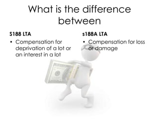 What is the difference
between
S188 LTA
• Compensation for
deprivation of a lot or
an interest in a lot
s188A LTA
• Compensation for loss
or damage
 