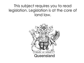 This subject requires you to read
legislation. Legislation is at the core of
land law.
 