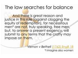 The law searches for balance
And there is great reason and
justice in this rule [against clogging the
equity of redemption], for necessitous
men* are not, truly speaking, free men,
but, to answer a present exigency, will
submit to any terms that the crafty may
impose on them.
Vernon v Bethell [1762] EngR 18
*I imagine also women
 