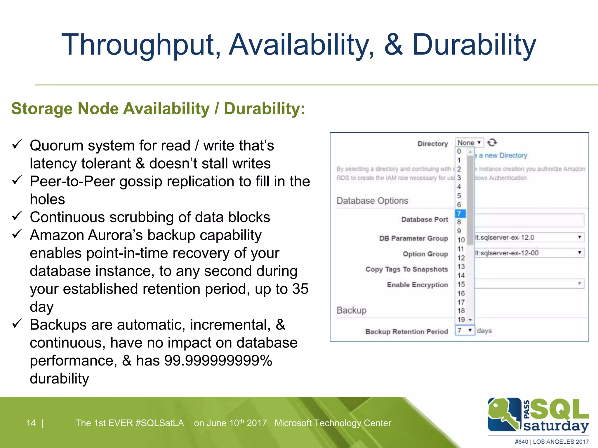Throughput, Availability, & Durability
14 |14 | The 1st EVER #SQLSatLA on June 10th 2017 Microsoft Technology Center
Storage Node Availability / Durability:
 Quorum system for read / write that’s
latency tolerant & doesn’t stall writes
 Peer-to-Peer gossip replication to fill in the
holes
 Continuous scrubbing of data blocks
 Amazon Aurora’s backup capability
enables point-in-time recovery of your
database instance, to any second during
your established retention period, up to 35
day
 Backups are automatic, incremental, &
continuous, have no impact on database
performance, & has 99.999999999%
durability
 
