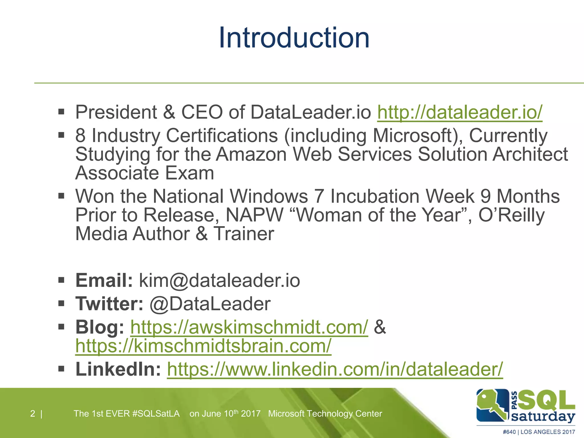 Introduction
 President & CEO of DataLeader.io http://dataleader.io/
 8 Industry Certifications (including Microsoft), Currently
Studying for the Amazon Web Services Solution Architect
Associate Exam
 Won the National Windows 7 Incubation Week 9 Months
Prior to Release, NAPW “Woman of the Year”, O’Reilly
Media Author & Trainer
 Email: kim@dataleader.io
 Twitter: @DataLeader
 Blog: https://awskimschmidt.com/ &
https://kimschmidtsbrain.com/
 LinkedIn: https://www.linkedin.com/in/dataleader/
2 |2 | The 1st EVER #SQLSatLA on June 10th 2017 Microsoft Technology Center
 