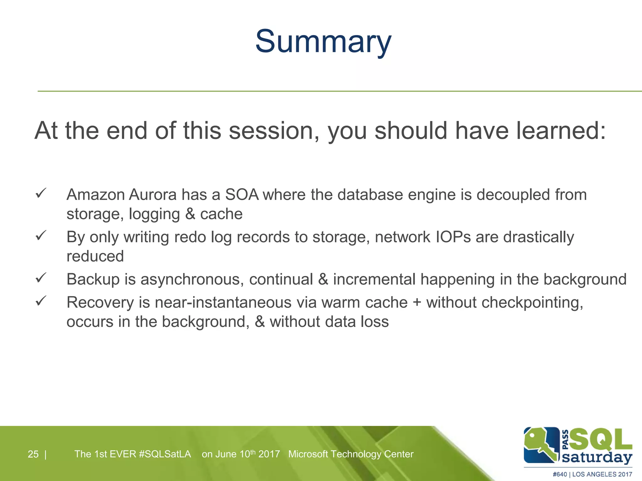 Summary
At the end of this session, you should have learned:
 Amazon Aurora has a SOA where the database engine is decoupled from
storage, logging & cache
 By only writing redo log records to storage, network IOPs are drastically
reduced
 Backup is asynchronous, continual & incremental happening in the background
 Recovery is near-instantaneous via warm cache + without checkpointing,
occurs in the background, & without data loss
25 |25 | The 1st EVER #SQLSatLA on June 10th 2017 Microsoft Technology Center
 