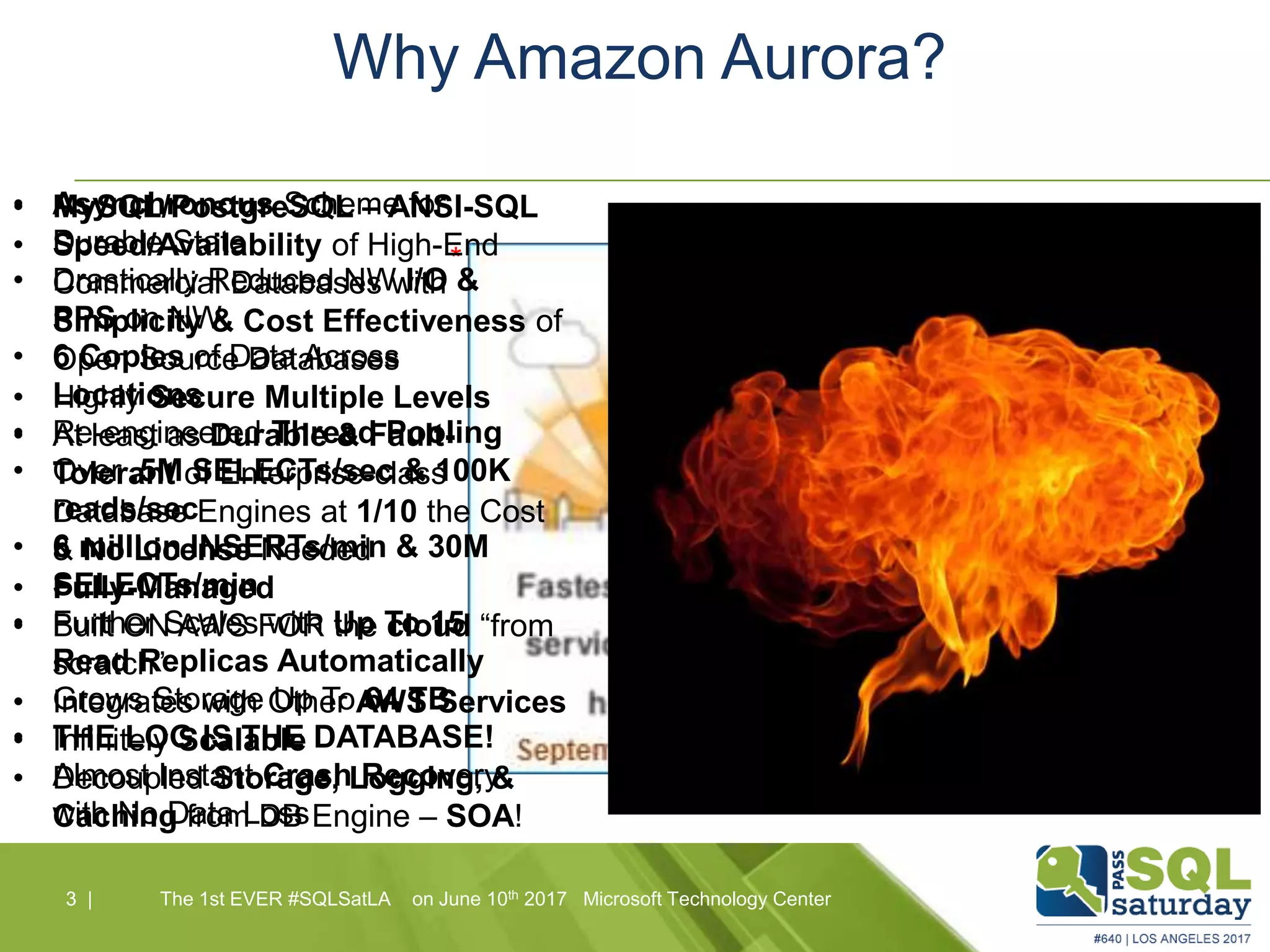 *
Why Amazon Aurora?
3 |3 | The 1st EVER #SQLSatLA on June 10th 2017 Microsoft Technology Center
• MySQL/PostgreSQL – ANSI-SQL
• Speed/Availability of High-End
Commercial Databases with
Simplicity & Cost Effectiveness of
Open Source Databases
• Highly Secure Multiple Levels
• At least as Durable & Fault-
Tolerant of Enterprise-class
Database Engines at 1/10 the Cost
& No License Needed
• Fully-Managed
• Built ON AWS FOR the cloud “from
scratch”
• Integrates with Other AWS Services
• Infinitely Scalable
• Decoupled Storage, Logging, &
Caching from DB Engine – SOA!
• Asynchronous Scheme for
Durable State
• Drastically Reduced NW I/O &
PPS on NW
• 6 Copies of Data Across
Locations
• Re-engineered Thread Pooling
• Over .5M SELECTs/sec & 100K
reads/sec
• 6 million INSERTs/min & 30M
SELECTs/min
• Further Scales with Up To 15
Read Replicas Automatically
Grows Storage Up To 64 TB
• THE LOG IS THE DATABASE!
Almost Instant Crash Recovery
with No Data Loss
 