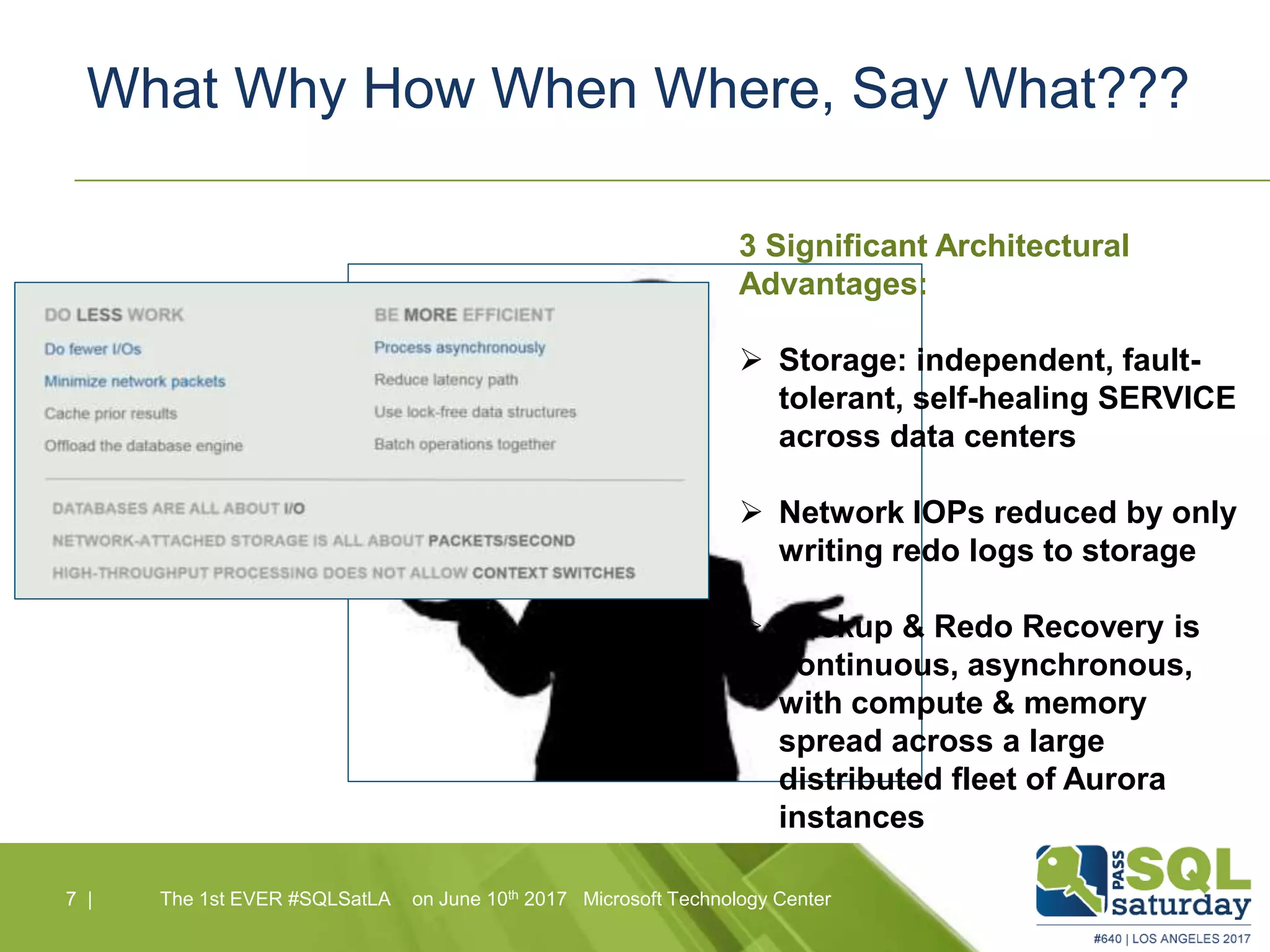 What Why How When Where, Say What???
7 |7 | The 1st EVER #SQLSatLA on June 10th 2017 Microsoft Technology Center
3 Significant Architectural
Advantages:
 Storage: independent, fault-
tolerant, self-healing SERVICE
across data centers
 Network IOPs reduced by only
writing redo logs to storage
 Backup & Redo Recovery is
continuous, asynchronous,
with compute & memory
spread across a large
distributed fleet of Aurora
instances
 