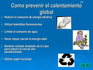 Como prevenir el calentamiento global Reducir el consumo de energía eléctrica Utilizar bombillas fluorescentes Limitar el consumo de agua Hacer mayor uso de la energía solar Sembrar árboles alrededor de la casa para reducir el uso de aire acondicionado Utilizar papel reciclado 1/2 