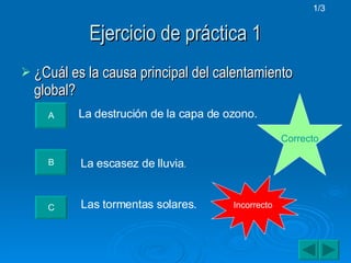 Ejercicio de práctica 1 ¿Cuál es la causa principal del calentamiento global? A La destrución de la capa de ozono. B La escasez de lluvia . C Las tormentas solares. Correcto Incorrecto 1/3 