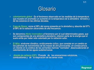 Glosario calentamiento global  :  Es el fenómeno observado en las medidas de la temperatura que muestra en promedio un aumento en la temperatura de la atmósfera  terrestre y de los océanos en las últimas décadas.  Capa de Ozono:   reúne el 90% del  ozono presente en la atmósfera y absorbe del 97% al 99% de la radiaci ón ultravioleta de alta frecuencia.   Se denomina  efecto   invernadero   al fenómeno por el cual determinados gases, que son componentes de una atmósfera planetaria, retienen parte de la energía que el suelo emite por haber sido calentado por la radiación solar.   El  Niňo :   síndrome climático, erráticamente cíclico, que consiste en un cambio en los patrones de movimientos de las masas de aire provocando, en consecuencia, un retardo en la cinética de las corrientes marinas "normales", desencadenando el calentamiento de las aguas sudamericanas dióxido de carbono (CO²):  Procede  de  las emanaciones volcánicas,  combustiones y  de  la respiración de los seres vivos. 1/1 Regresar 