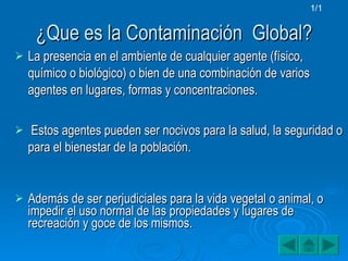 ¿Que es la Contaminación  Global? La presencia en el ambiente de cualquier agente (físico, químico o biológico) o bien de una combinación de varios agentes en lugares, formas y concentraciones. Estos agentes pueden ser nocivos para la salud, la seguridad o para el bienestar de la población. Además de ser perjudiciales para la vida vegetal o animal, o impedir el uso normal de las propiedades y lugares de recreación y goce de los mismos. 1/1 