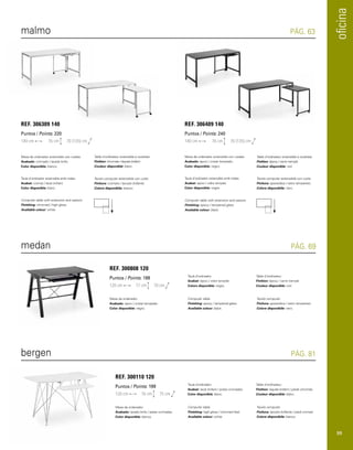 oficina 
malmo PÁG. 63 
Mesa de ordenador extensible con ruedas. 
Acabado: cromado / lacado brillo. 
Color disponible: blanco. 
Mesa de ordenador extensible con ruedas. 
Acabado: epoxi / cristal templado. 
Color disponible: negro. 
Taula d’ordinador extensible amb rodes. 
Acabat: cromat / lacat brillant. 
Color disponible: blanc. 
Taula d’ordinador extensible amb rodes. 
Acabat: epoxi / vidre templat. 
Color disponible: negre. 
Computer table with extension and castors. 
Finishing: chromed / high gloss. 
Available colour: white. 
Computer table with extension and castors. 
Finishing: epoxy / tempered glass. 
Available colour: black. 
Table d’ordinateur extensible à roulettes. 
Finition: chromée / laquée brillant . 
Couleur disponible: blanc. 
Table d’ordinateur extensible à roulettes. 
Finition: époxy / verre trempé. 
Couleur disponible: noir. 
Tavolo computer estensibile con ruote. 
Finitura: cromato / laccato brillante. 
Colore disponibile: bianco. 
Tavolo computer estensibile con ruote. 
Finitura: epossidica / vetro temperato. 
Colore disponibile: nero. 
REF. 306309 140 
Puntos / Points: 220 
140 cm 76 cm 70 (135) cm 
REF. 306409 140 
Puntos / Points: 240 
140 cm 76 cm 70 (135) cm 
medan PÁG. 69 
Mesa de ordenador. 
Acabado: epoxi / cristal templado. 
Color disponible: negro. 
Taula d’ordinador. 
Acabat: epoxi / vidre templat. 
Colors disponible: negre. 
Computer table. 
Finishing: epoxy / tempered glass. 
Available colour: black. 
Table d’ordinateur. 
Finition: époxy / verre trempé. 
Couleur disponible: noir. 
Tavolo computer. 
Finitura: epossidica / vetro temperato. 
Colore disponibile: nero. 
REF. 300808 120 
Puntos / Points: 198 
120 cm 77 cm 70 cm 
bergen PÁG. 81 
Mesa de ordenador. 
Acabado: lacado brillo / patas cromadas. 
Color disponible: blanco. 
Taula d’ordinador. 
Acabat: lacat brillant / potes cromades. 
Color disponible: blanc. 
Computer table. 
Finishing: high gloss / chromed feet. 
Available colour: white. 
Table d’ordinateur. 
Finition: laquée brillant / pieds chromés. 
Couleur disponible: blanc. 
Tavolo computer. 
Finitura: laccato brillante / piedi cromati. 
Colore disponibile: bianco. 
REF. 300110 120 
Puntos / Points: 199 
120 cm 76 cm 75 cm 
99 
 