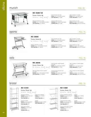 oficina 
munich 
oporto 
oslo 
PÁG. 83 
Table d’ordinateur à roulettes. 
Finition: époxy / verre glacé trempé. 
Couleur disponible: gris - glacé. 
Tavolo computer con ruote. 
Finitura: epossidica / vetro temperato. 
Colore disponibile: grigio-vetro temperato. 
PÁG. 75 
Table d’ordinateur à roulettes. 
Finition: époxy / verre glacé trempé. 
Couleur disponible: gris - glacé. 
Tavolo computer con ruote. 
Finitura: epossidica / vetro temperato. 
Colore disponibile: grigio-vetro temperato. 
PÁG. 75 
REF. 352007 120 
Puntos / Points: 169 
120 cm 
60 cm 
78 cm 
Mesa de ordenador con ruedas. 
Acabado: epoxi / cristal glaseado templado. 
Color disponible: gris - glaseado. 
REF. 350204 
Puntos / Points: 89 
60 + 25 cm 
50 cm 
77 cm 
Mesa de ordenador con ruedas. 
Acabado: epoxi / cristal glaseado templado. 
Color disponible: gris - glaseado. 
REF. 350104 
Puntos / Points: 109 
80 + 25 cm 
50 cm 
83 cm 
Mesa de ordenador de altura regulable 
con ruedas. 
Acabado: epoxi / cristal glaseado templado. 
Color disponible: gris - glaseado. 
Taula d’ordinador amb rodes. 
Acabat: epoxi / vidre glaçat temperat. 
Color disponible: gris - glaçat. 
Computer table with castors. 
Finishing: epoxy / glaze tempered glass. 
Available colour: grey - glaze. 
Taula d’ordinador amb rodes. 
Acabat: epoxi / vidre glaçat temperat. 
Color disponible: gris - glaçat. 
computer table with castors. 
Finishing: epoxy / glaze tempered glass. 
Available colour: grey - glaze. 
Taula d’ordinador d’alçada regulable 
amb rodes. 
Acabat: epoxi / vidre glaçat temperat. 
Color disponible: gris - glaçat. 
Computer table with castors and 
adjustable height. 
Finishing: epoxy / glaze tempered glass. 
Available colour: grey - glaze. 
Table d’ordinateur à roulettes réglable 
en hauteur. 
Finition: époxy / verre glacé trempé. 
Couleur disponible: gris - glacé. 
Tavolo computer con altezza regolabile 
e ruote. 
Finitura: epossidica / vetro temperato. 
Colore disponibile: grigio-vetro temperato. 
bristol PÁG. 73 
65 cm 180 cm 38 cm 62,5 cm 180 cm 38 cm 
Estanteria 5 estantes. 
Acabado: estructura epoxi gris / 
estantes metálicos. 
Color disponible: gris. 
Extensión estanteria 5 estantes. 
Acabado: estructura epoxi gris / 
estantes metálicos. 
Color disponible: gris. 
Estanteria 5 baldes. 
Acabat: estructura epoxi gris / 
estanteries metàl·liques. 
Color disponible: gris. 
Extensió estanteria 5 baldes. 
Acabat: estructura epoxi gris / 
estanteries metàl·liques. 
Color disponible: gris. 
Shelf system 5 shelves 
Finishing: epoxi grey frame / 
metalic shelves. 
Available colour: grey. 
Extension shelf system 5 shelves 
Finishing: epoxi grey frame / 
metalic shelves. 
Available colour: grey. 
Étagere avec 5 tablettes. 
Finition: époxy / tablettes 
metalliques. 
Couleur disponible: gris. 
Étagere. 
Finition: époxy / tablettes 
metalliques. 
Couleur disponible: gris. 
Scaffale. 
Finitura: epossidica / metallici. 
Colore disponibile: grigio. 
Scaffale. 
Finitura: epossidica / metallici. 
Colore disponibile: grigio. 
REF. 513707 REF. 513807 
Puntos / Points: 130 Puntos / Points: 110 
100 
 