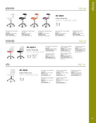 oficina 
planeta 
orlando 
ufo 
PÁG. 69 
PÁG. 57 
PÁG. 79 
REF. 400610 
Puntos / Points: 49 u. 
44 cm 73,5 (88,5) cm 43 cm 
REF. 430107 2 
Puntos / Points: 109 
REF. 409709 
Puntos / Points: 113 u. 
54 cm 83,5 (92) cm 54 cm 
Silla giratoria de altura regulable 
con ruedas. 
Acabado: cromado / plástico. 
Colores disponibles: 
blanco / negro / naranja / lila. 
Swivel chair with adjustable height 
and castors. 
Finishing: chromed / plastic. 
Available colours: 
white / black / orange / purple. 
Chaise tournante à roulettes réglable 
en hauteur. 
Finition: chrome / plastique. 
Couleurs disponible: 
blanc / orange / lilas / noir. 
Silla giratoria de altura regulable 
con ruedas. 
Acabado: cromado / plástico. 
Colores disponibles: blanco 
con cojín rojo o negro. 
Silla giratoria de altura regulable 
con ruedas. 
Acabado: epoxi gris / madera 
lacado semibrillo. 
Color disponible: blanco. 
Cadira giratòria d’alçada regulable 
amb rodes. 
Acabat: cromat / plàstic. 
Colors disponibles: 
blanc / negre / taronja / lila. 
Cadira giratòria d’alçada 
regulable amb rodes. 
Acabat: cromat / plàstic. 
Colors disponibles: blanc 
amb coixí vermell o negre. 
Cadira giratòria d’alçada regulable 
amb rodes. 
Acabat: epoxi gris / fusta lacat 
semibrillant. 
Color disponible: blanc. 
Swivel chair with adjustable 
height and castors. 
Finishing: chromed / plastic. 
Available colours: white 
with red or black cushion. 
Chaise tournante à roulettes 
réglable en hauteur. 
Finition: chrome / plastique. 
Couleurs disponibles: blanc 
avec coussin rouge / blanc avec 
coussin noir. 
Swivel chair with adjustable 
height and castors. 
Finishing: grey epoxi / medium 
gloss wood. 
Available colour: white. 
Chaise tournante à roulettes 
réglable en hauteur. 
Finition: époxy gris / bois laqué 
demi-brillant. 
Couleur disponible: blanc. 
Sedia girevole con altezza 
regolabile e ruote. 
Finitura: cromato / plastica. 
Colore disponibili: 
bianco / nero / arancione / lilla. 
Sedia girevole con altezza 
regolabile e ruote. 
Finitura: cromato / plastica. 
Colore disponibili: bianco 
con cuscino rosso / bianco 
con cuscino nero. 
Sedia girevole con altezza 
regolabile e ruote. 
Finitura: epossidica grigia / 
legno laccato semibrillante. 
Colore disponibile: bianco. 
49 cm 86 (94) cm 54 cm 
2 
101 
 
