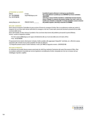 ATTENZIONE AL CLIENTE 
ITALIA E-mail: 
Tel. +34 972853628 expot1@juliagrup.com 
Fax +34 972168195 
www.juliagrup.com PREZZO PUNTO _______ 
Il prodotto di questa collezione é creato per un uso domestico. 
Se si vuole destinare il prodotto per uso CONTRACT per favore contrattare 
JULIÀ GRUP. 
Julià Grup si riserva il diritto di introdurre i cambiamenti necessari (tecnici, 
misure e dettagli) al contenuto del presente catalogo. Cosi come i colori e le 
tonalitá sono orientativi, la fotografia e la stampa potrebbero causare variazioni 
dal prodotto originale. Julià Grup é associato con AIDIMA. 
RECLAMI / GARANZIE 
Danni dovuti al trasporto: Controllare la merce prima di firmare la consegna d’ordine. Non si accetteranno reclami per motivi di 
trasporto che non siano stati indicati nell’ordine di consegna o che non ci siano stati comunicati durante le prossime 24 ore dalla 
ricezione della merce. 
Danni del Prodotto: Si deve indicare il prodotto e fare una breve descrizione del problema precisando la parte difettosa. 
Inviare i reclami al seguente contatto: 
• E-mail: comercial@juliagrup.com oppure direttamente alla sua incaricata della zona nel nostro ufficio 
• Fax: +34 972168195 
É importante fornire tutte le informazioni richieste. Inoltre sarebbe utile aggiungere fotografie*, etichette, ecc. affinché si possa 
rispondere alla richiesta al piú presto possibile nel modo piú efficace. 
*Le fotografie possono essere inviate mediante e-mail o per MMS al seguente numero: +34 676 022 450 
RECLAMI DI PRODOTTI 
Le restituzioni dei prodotti devono essere autorizzate da Julià Grup mediante l’emissione del nostro Documento di Ritiro. Non 
si accettano restituzioni di prodotti per errore di gestione o annullamento d’ordini, manipolati e/o che non si trovano nel suo 
imballaggio originale o sigillato. 
104 
 