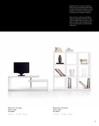 Novedad. Ahora nuestro programa 
Dado ofrece la posibilidad del lacado 
en brillo. Marcando tendencia, el rojo, 
el blanco o el negro sin duda dan el 
contrapunto en cualquier estancia. 
New. We now offer you the Dado 
range in high gloss finishing! In line 
with the latest trends a touch of red, 
black or white, will no doubt be the 
touch of provocation you have been 
looking for. 
Módulo TV / TV module 
blanco / white 
Ref: 500610 
130 cm 45,5 cm 40 cm 
Módulo 3x3 / 3x3 module 
blanco / white 
Ref: 500410 
123 cm 125,5 cm 35 cm 
9 
 