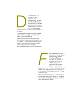 e la inspiración y la 
experiencia nace 
nuestra nueva 
propuesta para el hogar. 
En La Forma® Casual 
se proponen una amplia 
gama de combinaciones 
entre nuestros distintos 
programas para jugar 
D 
con los espacios y sacar el mejor partido a 
su hogar. 
Estilos y líneas actuales, propuestas para 
entornos con un toque innovador, o de 
líneas más conservadoras. 
Ideas y combinaciones pensadas para 
distintos tipos de ambiente, buscando que 
se adapten a la necesidad de cada cliente. 
Nuevos colores y diseños desarrollados 
con la dedicación y la calidad que 
acompaña siempre a nuestros productos. 
F rom our experience and 
inspiration a new proposal 
for your home is born. 
In La Forma®Casual 
we offer you a range of 
different combinations 
which allow you to 
playfully fill all possible 
spaces in your house. 
Very contemporary styles and lines, for those 
people who look for a touch of innovation, or 
in other cases the right elements for a more 
traditional style. 
Ideas and combinations for a wide variety of 
ambiences, satisfying all needs for all people. 
New colors and designs, developed with our 
usual dedication to quality. 
 