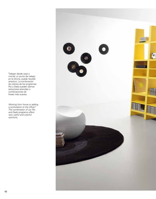 Trabajar desde casa o 
montar un punto de trabajo 
en la oficina, puede resultar 
atractivo. La combinación 
de colores de los programas 
Rio y Dado pueden darnos 
soluciones atrevidas o 
combinaciones de 
líneas más suaves. 
Working from home or adding 
a workstation to the office? 
The combination of our Rio 
and Dado programs offers 
very useful and colorful 
solutions. 
62 
 