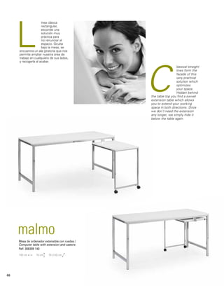 ínea clásica 
rectangular, 
esconde una 
solución muy 
práctica para 
no renunciar al 
espacio. Oculta 
bajo la mesa, se 
L 
encuentra un ala giratoria que nos 
permite ampliar nuestra área de 
trabajo en cualquiera de sus lados, 
y recogerla al acabar. 
malmo 
Mesa de ordenador extensible con ruedas / 
Computer table with extension and castors 
Ref: 306309 140 
140 cm 76 cm 70 (135) cm 
lassical straight 
lines form the 
facade of this 
very practical 
solution which 
optimizes 
your space. 
Hidden behind 
C 
the table top you find a swivel 
extension table which allows 
you to extend your working 
space in both directions. Once 
we don’t need the extension 
any longer, we simply hide it 
below the table again. 
66 
 