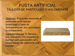 FUSTA ARTIFICIAL
TAULERS DE PARTÍCULES O AGLOMERATS
• Obtenció  Encolar encenalls o
partícules amb resines
sintètiques a base de
formaldehid per així aconseguir
la compactació.
• Característiques  Densos,
poc resistents i no suporten la
humitat però actualment se’n
construeixen de resistents a la
humitat.
 