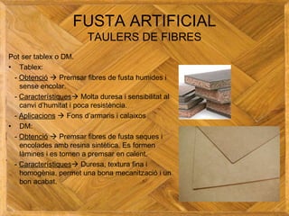 FUSTA ARTIFICIAL
TAULERS DE FIBRES
Pot ser tablex o DM.
• Tablex:
- Obtenció  Premsar fibres de fusta humides i
sense encolar.
- Característiques Molta duresa i sensibilitat al
canvi d’humitat i poca resistència.
- Aplicacions  Fons d’armaris i calaixos
• DM:
- Obtenció  Premsar fibres de fusta seques i
encolades amb resina sintètica. Es formen
làmines i es tornen a premsar en calent.
- Característiques Duresa, textura fina i
homogènia, permet una bona mecanització i un
bon acabat.
 