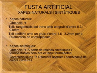 FUSTA ARTIFICIAL
XAPES NATURALS I SINTÈTIQUES
• Xapes naturals:
- Obtenció 
Talls tangencials del tronc amb un gruix d’entre 0.3 i
0.6mm
Tall perifèric amb un gruix d’entre 1.6 i 3.2mm per a
l’elaboració de contraplacats.
• Xapes sintètiques:
- Obtenció  A partir de resines sintètiques i
termoestables com ara el fenol formaldehid.
- Característiques  Diferents acabats i combinació de
colors i textures.
 