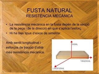 FUSTA NATURAL
RESISTÈNCIA MECÀNICA
• La resistència mecànica en la fusta depèn de la secció
de la peça i de la direcció en que s’aplica l’esforç.
• Hi ha tres tipus d’eixos de simetria:
Amb sentit longitudinal i
esforços de tracció d’obté
més resistència mecànica.
 
