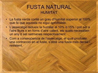 FUSTA NATURAL
HUMITAT
• La fusta verda conté un grau d’humitat superior al 100%
que fa que aquesta no sigui aprofitable.
• L’assecatge redueix la humitat al 10% o 15% i pot ser a
l’aire lliure o en forns d’aire calent, els quals necessiten
un any o set setmanes respectivament.
• Com a conseqüencia de l’assecatge, el qual produeix
una contracció en al fusta, s’obté una fusta més densa i
resistent.
 