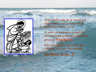 “A la cuarta vela de la noche (de
madrugada), Jesús fue a ellos
caminindo sobre el mar.
Al verlo andar sobre el mar, los
discípulos se turbaron y asustado
gritaron: !Fantasma¡
Pero enseguida, Jesús les dijo:
“!Animo¡ !Soy yo¡ !No temáis¡
San Mateo 14: 25 - 27
 