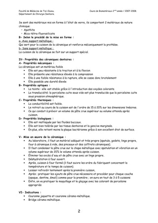 Faculté de Médecine de Tizi-Ouzou. Cours de Biomatériaux-2eme
année / 2007-2008.
Département de Chirurgie Dentaire.
Se sont des matériaux mis en forme à l'état de verre, ils comportent 2 matériaux de nature
chimique:
• Apathite
• Mica-tétra-fluorosilicate
B- Selon le procédé de la mise en forme :
a- Avec support métallique :
Qui sert pour la cuisson de la céramique et renforce mécaniquement la prothèse.
b- Sans support métallique :
La cuisson de la céramique se fait sur un support spécial.
IV- Propriétés des céramiques dentaires :
A- Propriétés mécaniques :
La céramique est un matériau faible
 Elle est peu résistante à la traction et à la flexion
 Elle présente une résistance élevée à la compression
 Elle à une faible résistance à la rupture, elle se casse donc brutalement
 Elle possède une dureté élevée
B- Propriétés optiques :
 La teinte : elle est stable grâce à l'introduction des oxydes colorants.
 La translucidité: la porcelaine cuite sous vide est plus translucide que la porcelaine cuite
sous pression atmosphérique.
C- Propriétés thermiques :
 La conductibilité est faible.
 Le retrait au cours de la cuisson est de l'ordre de 15 à 20% sur les dimensions linéaires.
 Ce qui conduit à prévoir un volume de pâte crue supérieur au volume attendu après
cuisson.
D- Propriétés biologiques :
 Elle est inattaquée par les fluides buccaux.
 Elle est bien tolérée par les tissus dentaires et la gencive marginale.
 En plus, elle retient moins la plaque bactérienne grâce à son excellent état de surface.
V- Mise en œuvre de la céramique :
 Au laboratoire, il faut un matériel adéquat et très propre (spatule, godets, linge propre,
four à céramique à vide, des pinceaux et des coffrets céramiques).
 Il faut condenser la pâte crue sur la chape métallique avec spatulation et vibration en un
volume supérieur de 20% le volume attendu après cuisson.
 Éliminer les excès d'eau et de pâte crue avec un linge propre.
 Déshydratation à four ouvert.
 Après, cuisson à four fermé (il faut suivre les ordre du fabriquant concernant la
température et le temps de cuisson).
 Laisser refroidir lentement après la première cuisson,
 Après ; pratiquer les ajouts de pâte crue nécessaire et procéder pour chaque couche
(opaque, dentine, émail) comme pour la première ; on aura en tout de 3 à 5 cuissons
 Enfin, on va pratiquer le maquillage et le glaçage avec les colorant de porcelaine
appropriés
VI- Indications :
 Couronne jaquette et couronne céramo-métallique.
 Bridge céramo-métallique.
2
 