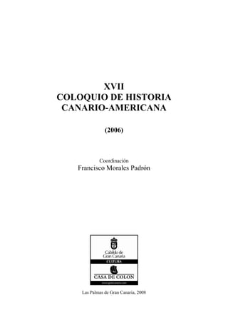 XVII
COLOQUIO DE HISTORIA
 CANARIO-AMERICANA

               (2006)



            Coordinación
   Francisco Morales Padrón




    Las Palmas de Gran Canaria, 2008
 