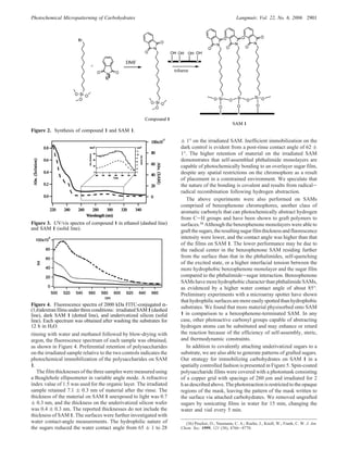 rinsing with water and methanol followed by blow-drying with
argon, the fluorescence spectrum of each sample was obtained,
as shown in Figure 4. Preferential retention of polysaccharides
on the irradiated sample relative to the two controls indicates the
photochemical immobilization of the polysaccharides on SAM
1.
The film thicknesses of the three samples were measured using
a Beaglehole ellipsometer in variable angle mode. A refractive
index value of 1.5 was used for the organic layer. The irradiated
sample retained 7.1 ( 0.3 nm of material after the rinse. The
thickness of the material on SAM 1 unexposed to light was 0.7
( 0.3 nm, and the thickness on the underivatized silicon wafer
was 0.4 ( 0.3 nm. The reported thicknesses do not include the
thickness of SAM 1. The surfaces were further investigated with
water contact-angle measurements. The hydrophilic nature of
the sugars reduced the water contact angle from 65 ( 1 to 28
( 1° on the irradiated SAM. Inefficient immobilization on the
dark control is evident from a post-rinse contact angle of 62 (
1°. The higher retention of material on the irradiated SAM
demonstrates that self-assembled phthalimide monolayers are
capable of photochemically bonding to an overlayer sugar film,
despite any spatial restrictions on the chromophore as a result
of placement in a constrained environment. We speculate that
the nature of the bonding is covalent and results from radical-
radical recombination following hydrogen abstraction.
The above experiments were also performed on SAMs
comprised of benzophenone chromophores, another class of
aromatic carbonyls that can photochemically abstract hydrogen
from C-H groups and have been shown to graft polymers to
surfaces.36 Although the benzophenone monolayers were able to
graftthesugars,theresultingsugarfilmthicknessandfluorescence
intensity were lower, and the contact angle was higher than that
of the films on SAM 1. The lower performance may be due to
the radical center in the benzophenone SAM residing further
from the surface than that in the phthalimides, self-quenching
of the excited state, or a higher interfacial tension between the
more hydrophobic benzophenone monolayer and the sugar film
compared to the phthalimide-sugar interaction. Benzophenone
SAMs have more hydrophobic character than phthalimide SAMs,
as evidenced by a higher water contact angle of about 85°.
Preliminary experiments with a microarray spotter have shown
thathydrophilicsurfacesaremoreeasilyspottedthanhydrophobic
substrates. We found that more material physisorbed onto SAM
1 in comparison to a benzophenone-terminated SAM. In any
case, other photoactive carbonyl groups capable of abstracting
hydrogen atoms can be substituted and may enhance or retard
the reaction because of the efficiency of self-assembly, steric,
and thermodynamic constraints.
In addition to covalently attaching underivatized sugars to a
substrate, we are also able to generate patterns of grafted sugars.
Our strategy for immobilizing carbohydrates on SAM 1 in a
spatially controlled fashion is presented in Figure 5. Spin-coated
polysaccharide films were covered with a photomask consisting
of a copper grid with spacings of 280 µm and irradiated for 2
h as described above. The photoreaction is restricted to the opaque
regions of the mask, leaving the pattern of the mask written to
the surface via attached carbohydrates. We removed ungrafted
sugars by sonicating films in water for 15 min, changing the
water and vial every 5 min.
(36) Prucker, O.; Naumann, C. A.; Ruehe, J.; Knoll, W.; Frank, C. W. J. Am.
Chem. Soc. 1999, 121 (38), 8766-8770.
Figure 2. Synthesis of compound 1 and SAM 1.
Figure 3. UV/vis spectra of compound 1 in ethanol (dashed line)
and SAM 1 (solid line).
Figure 4. Fluorescence spectra of 2000 kDa FITC-conjugated R-
(1,6)dextran films under three conditions: irradiated SAM 1 (dashed
line), dark SAM 1 (dotted line), and underivatized silicon (solid
line). Each spectrum was obtained after washing the substrates for
12 h in H2O.
Photochemical Micropatterning of Carbohydrates Langmuir, Vol. 22, No. 6, 2006 2901
 