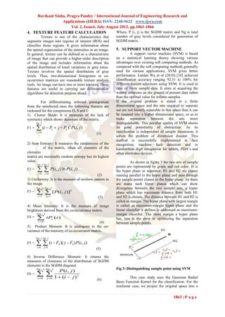 Ravikant Sinha, Pragya Pandey / International Journal of Engineering Research and
                  Applications (IJERA) ISSN: 2248-9622 www.ijera.com
                       Vol. 2, Issue4, July-August 2012, pp.1861-1866
4. TEXTURE FEATURE CALCULATION                  Where, P (i, j) is the SGDM matrix and Ng is total
          Texture is one of the characteristics that       number of gray levels considered for generation of
segments images into regions of interest (ROI) and         SGDM matrix.
classifies those regions. It gives information about
the spatial organization of the intensities in an image.   5. SUPPORT VECTOR MACHINE
In general, texture can be defined as a characteristic               A support vector machine (SVM) is based
of image that can provide a higher-order description       on a statistical learning theory showing various
of the image and includes information about the            advantages over existing soft computing methods. As
spatial distribution of tonal variations or gray tones.    compared with the soft computing methods generally
Texture involves the spatial distribution of gray          used for various applications, SVM gives better
levels. Thus, two-dimensional histograms or co-            performance. Lanlan Wu et al (2010) [10] achieved
occurrence matrices are reasonable texture analysis        classification accuracy ranging 92.31 to 100% for
tools. An image can have one or more textures. These       different feature selections using SVM. It is used in
features are useful in carrying out differentiation        case of finite sample data. It aims at acquiring the
algorithms for detection purpose ahead.                    worthy solutions on the ground of present data rather
                                                           than the optimal value for infinite samples.
        For differentiating infected pomegranate           If the original problem is stated in a finite
from the uninfected ones the following features are        dimensional space and the sets required to separate
reckoned for the components H, S and I:                    out are not linearly separable in that space then it can
1) Cluster Shade: It is measures of the lack of            be mapped into a higher dimensional space, so as to
symmetry which shows skewness of the matrix.               make separation between the sets more
       Ng 1                                               distinguishable. This peculiar quality of SVM shows
F1 =    (i  P  j  P ) P(i, j )
       i , j 1
                           x          y
                                          3
                                                           its good potentiality of abstraction. As its
                                                           ramification is independent of sample dimension, it
                                                  (1)
                                                           solves the problem of dimension disaster. This
                                                           method is successfully implemented in face
2) Sum Entropy: It measures the randomness of the          recognition, machine fault detection and in
          of the matrix, when all elements of the          handwritten digit recognition for tablets, PDA’s and
elements                                                   other electronic devices.
matrix are maximally random entropy has its highest
value.                                                               As shown in figure 3 the two sets of sample
        Ng 1 Ng 1

          P(i, j ) ln P(i, j )
                                                           points are represented by green and red color, H is
F2 =                                                       the hyper plane or separator, H1 and H2 are planes
         i 0      j 0
                                              (2)          running parallel to the hyper plane and pass through
3) Uniformity: It is the measure of uniform pattern in     the sample points closest to the hyper plane. As there
the image.                                                 are many such hyper planes which can show
       Ng 1 Ng 1                                         divergence between the two sample sets, a hyper
F3 =      [ P(i, j )]
         i 1       j 1
                                          2
                                                           plane which has maximum distance from both H1
                                                   (3)     and H2 is chosen. The distance between H1 and H2 is
                                                           called as margin. The hyper plane with largest margin
4) Mean Intensity: It is the measure of image              is called as maximum-margin hyper plane and the
brightness derived from the co-occurrence matrix.          linear classifier it defines is addressed as maximum-
       Ng 1                                               margin classifier. The more margin a hyper plane
F4 =     iP
         i 0
                           x   (i )                        has, less is the error in optimizing the separation
                                                (4)        between sample points.
5) Product Moment: It is analogous to the co-
variance of the intensity of co-occurrence matrix.
       Ng 1 Ng 1
F5 =     (i  F )( j  F ) P(i, j )
        i 0      j 0
                                 4            4
                                                  (5)

6) Inverse Difference Moment: It returns the
measures of closeness of the distribution of SGDM
elements to the SGDM diagonal.
       Ng 1 Ng 1                                         Fig 3: Distinguishing sample point using SVM
                                  P (i, j )
F6 =    
         i 0        j 0      1  (i  j ) 2                       This case study uses the Gaussian Radial
                                                  (6)
                                                           Basis Function Kernel for the classification. For the
                                                           nonlinear case, we project the original space into a

                                                                                                  1863 | P a g e
 