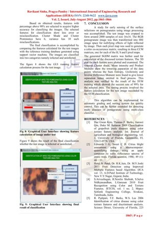 Ravikant Sinha, Pragya Pandey / International Journal of Engineering Research and
                   Applications (IJERA) ISSN: 2248-9622 www.ijera.com
                        Vol. 2, Issue4, July-August 2012, pp.1861-1866
       Based on obtained results, features with  7. CONCLUSION
percentage above 90% are selected to acquire higher               A study for early sensing of the surface
accuracy for classifying the images. The selected       infections on pomegranates using image processing
features for classification show less error or          was accomplished. The test image was cropped to
misclassification. Cluster Shade and Cluster            form around 2000 samples of size 16x16. The RGB
Prominence have 6, variance has 10 such                 pomegranate image was then transformed into HSI
misclassifications.                                     image space for nullifying effects of light reflected
         The final classification is accomplished by    by image. Then each pixel map was used to generate
comparing the features calculated for the test images   a color co-occurrence matrix, resulting in three CCM
with the reference training database generated using    matrices, one for each of the H, S and I pixel maps.
support vector machine. The images are classified
                                                        The generated SGDM matrix was further used for
into two categories namely infected and uninfected.     calculation of the discussed texture features. The 3D
                                                        plot for each feature were plotted and examined. The
The figure 8 shows the GUI running feature              features Cluster shade, Mean intensity and Product
calculation process for the test image.                 Moment show the towering separation of the data
                                                        points whereas the Sum Entropy, Uniformity and
                                                        Inverse Difference Moment were found to give lower
                                                        separation hence omitted in final process. This
                                                        analysis was verified by the result of the SVM
                                                        training which showed the success rate of 99% for
                                                        the selected ones. The testing process involved the
                                                        feature calculation for the test image succeeded by
                                                        the SVM classification.

                                                                  This algorithm can be implemented for
                                                        automatic grading and sorting system for quality
                                                        control. This can be further extended for detecting
                                                        multi diseases of pomegranate using multi-class
                                                        classifier.

                                                        REFERENCES
                                                          [1]   Dae Gwan Kim, Thomas F. Burks, Jianwei
                                                                Qin, Duke M. Bulanon 2009 Classification
                                                                of grapefruit peels diseases using color
Fig 8: Graphical User Interface showing feature                 texture feature analysis. Int. Journal of
calculation of image under test                                 agriculture and biological engineering, vol.
                                                                2, University of Florida, Gainesville, FL
Figure 9 shows the result of the final classification           32611-0570, USA.
whether the test image is infected or uninfected.         [2]   Edwards J G, Sweet C H. Citrus blight
                                                                assessment using a Microcomputer:
                                                                quantifying damage using an apple
                                                                computer to solve reflectance spectra of
                                                                entire trees. Florida scientist, 1986; 49 (1):
                                                                48－53.
                                                          [3]   Hetal N. Patel, Dr. R.K.Jain, Dr. M.V.Joshi
                                                                2011 Fruit Detection using Improved
                                                                Multiple Features based Algorithm. IJCA
                                                                vol. 13, A.D.Patel Institute of Technology,
                                                                New V.V.Nagar, Gujarat, India.
                                                          [4]   S.Arivazhagan, R.Newlin Shebiah, S.Selva
                                                                Nidhyanandhan, L.Ganesan 2010 Fruit
                                                                Recognition using Color and Texture
                                                                Features. JETCIS, vol. 1 no. 2, Mepco
                                                                Schlenk Engineering College, Sivakasi,
                                                                Tamilnadu, India.
                                                          [5]   R. Pydipati, T.F. Burks, W.S. Lee 2006
                                                                Identification of citrus disease using color
Fig 9: Graphical User Interface showing final                   texture features and discriminant analysis.
result of classification                                        Science Direct, University of Florida, 225

                                                                                             1865 | P a g e
 
