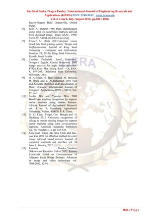 Ravikant Sinha, Pragya Pandey / International Journal of Engineering Research and
                    Applications (IJERA) ISSN: 2248-9622 www.ijera.com
                         Vol. 2, Issue4, July-August 2012, pp.1861-1866
        Frazier-Rogers Hall, Gainesville, United
        States.
[6]     Scott A. Shearer 1986 Plant identification
        using color co-occurrence matrices derived
        from digitized image. Trans ASAE, 1990;
        33(6):2037-2044, the Ohio University.
[7]     Yousef Al Ohali 2011Computer vision
        based date fruit grading system: Design and
        Implementation. Journal of King Saud
        University – Computer and Information
        Sciences 23, 29–36, King Saud University,
        Riyadh, Saudi Arabia.
[8]     Czeslaw Puchalski, Jozef Gorzelany,
        Grzegorz Zagula, Gerald Brusewitz 2008
        Image analysis for apple defect detection.
        TEKA Kom. Mot. Energ. Roln. – OL PAN,
        8, 197–205, Oklahoma State University,
        Stillwater, USA.
[9]     H. Al-Hiary, S. Bani-Ahmad, M. Reyalat,
        M. Braik and Z. ALRahamneh 2011 Fast
        and Accurate Detection and Classification of
        Plant Diseases. International Journal of
        Computer Applications (0975 – 8887), Vol.
        17, no.1.
[10]    Lanlan Wu and Youxian Wen 2009
        Weed/corn seedling recognition by support
        vector machine using texture features.
        African Journal of Agricultural Research
        vol. 4 no. 9, Huazhong Agricultural
        University, Wuhan, 430070, P. R. China.
[11]    Li Li, Chen Yingyi, Gao Hongju and Li
        Daoliang 2012 Automatic recognition of
        village in remote sensing images by support
        vector machine using color co-occurrence
        matrices. American Scientific Publishers
        vol. 10, Numbers 1-2, pp. 523-528.
[12]    Xing-yuan Wang, Zhi-feng Chen and Jiao-
        jiao Yun 2012 An effective method for color
        image retrieval based texture. Journal of
        computer standards and interface vol. 34
        Issue 1, January, 2012.
[13]    Ryusuke                    Nosaka, Yasuhiro
        Ohkawa and Kazuhiro Fukui 2012 Feature
        Extraction Based on Co-occurrence of
        Adjacent Local Binary Patterns. Advances
        in image and video technology vol.
        7088/2012, 82-91.




                                                                                1866 | P a g e
 