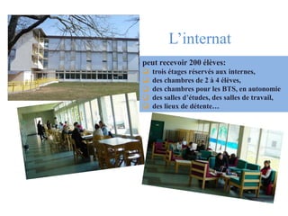 L’Internat L’internat .
peut recevoir 200 élèves:
 trois étages réservés aux internes,
 des chambres de 2 à 4 élèves,
 des chambres pour les BTS, en autonomie
 des salles d’études, des salles de travail,
 des lieux de détente…
 