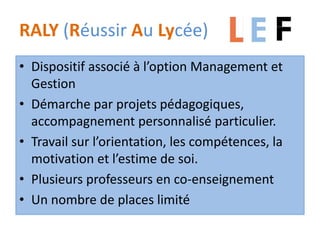 RALY (Réussir Au Lycée)
• Dispositif associé à l’option Management et
Gestion
• Démarche par projets pédagogiques,
accompagnement personnalisé particulier.
• Travail sur l’orientation, les compétences, la
motivation et l’estime de soi.
• Plusieurs professeurs en co-enseignement
• Un nombre de places limité
 