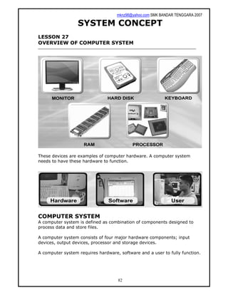 mknz98@yahoo.com SMK BANDAR TENGGARA 2007
82
SYSTEM CONCEPT
LESSON 27
OVERVIEW OF COMPUTER SYSTEM
These devices are examples of computer hardware. A computer system
needs to have these hardware to function.
COMPUTER SYSTEM
A computer system is defined as combination of components designed to
process data and store files.
A computer system consists of four major hardware components; input
devices, output devices, processor and storage devices.
A computer system requires hardware, software and a user to fully function.
 