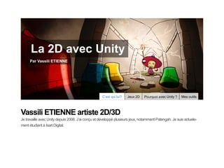 La 2D avec Unity
     Par Vassili ETIENNE




                                                    C’est qui lui?   Jeux 2D   Pourquoi avec Unity ?   Mes outils




Vassili ETIENNE artiste 2D/3D
Je travaille avec Unity depuis 2008. J’ai conçu et développé plusieurs jeux, notamment Patengah. Je suis actuele-
ment étudiant à Isart Digital.
 