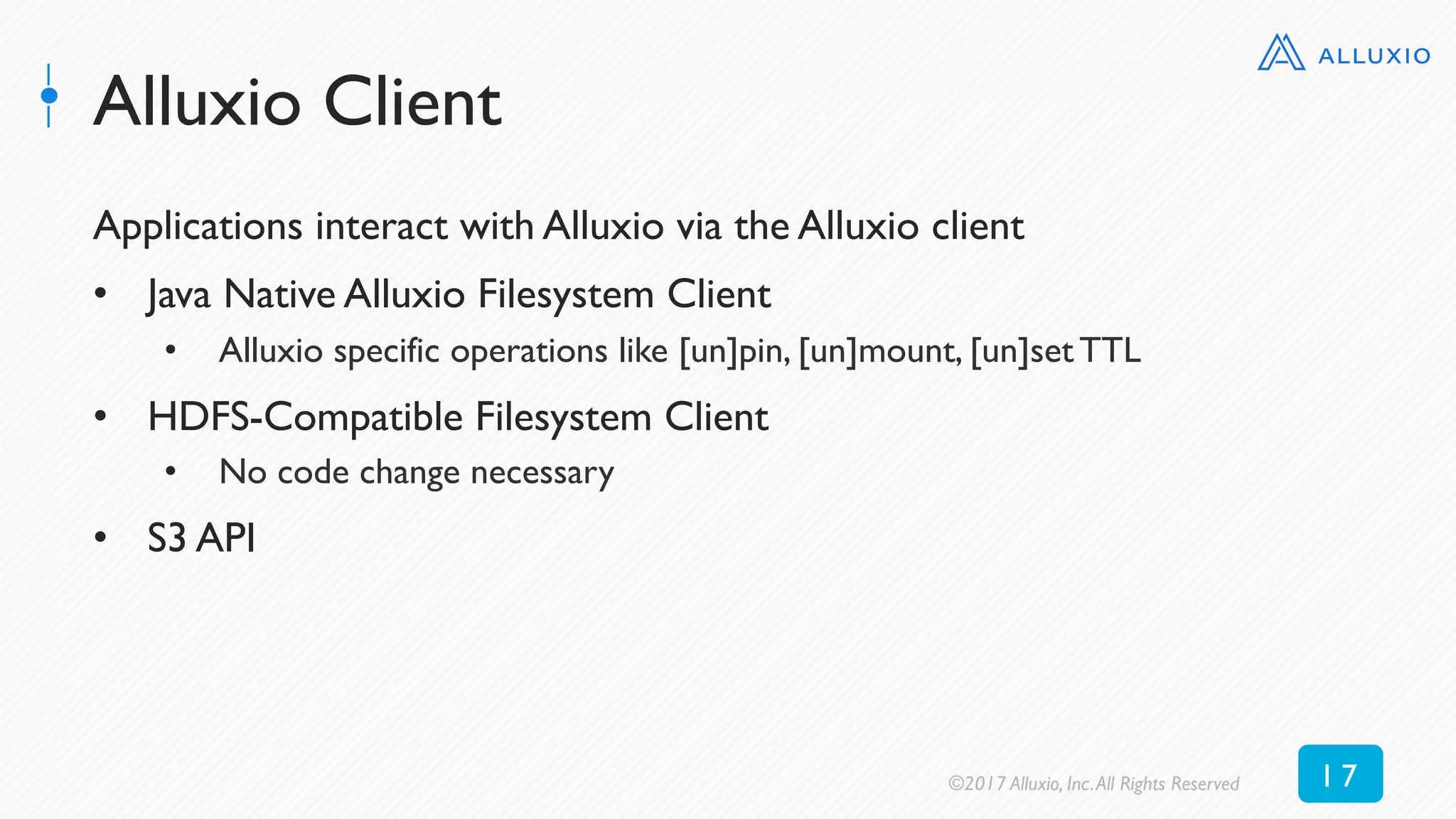 Alluxio Client
Applications interact with Alluxio via the Alluxio client
•  Java Native Alluxio Filesystem Client
•  Alluxio specific operations like [un]pin, [un]mount, [un]set TTL
•  HDFS-Compatible Filesystem Client
•  No code change necessary
•  S3 API
©2017 Alluxio, Inc.All Rights Reserved 1 7
 