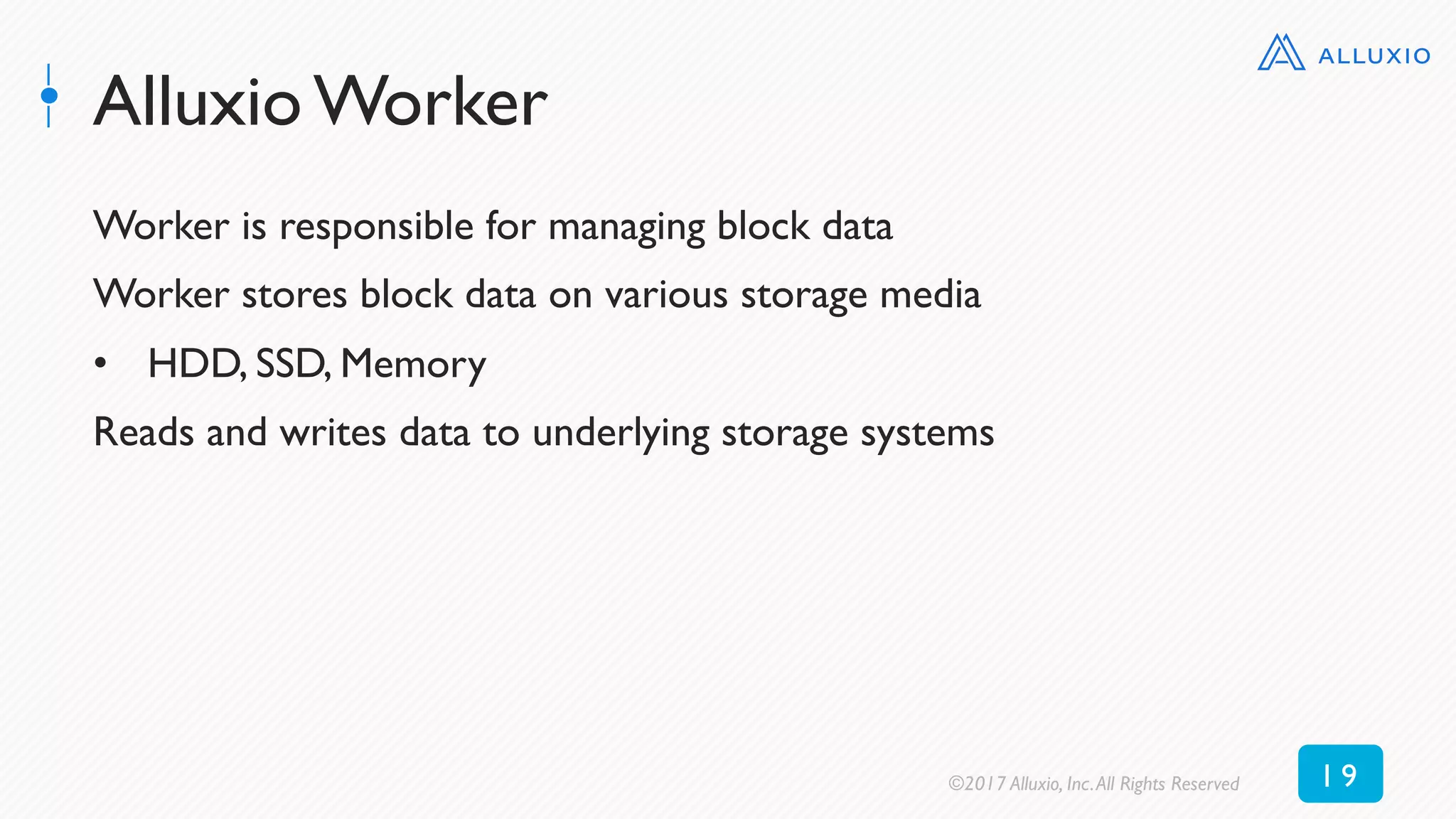 Alluxio Worker
Worker is responsible for managing block data
Worker stores block data on various storage media
•  HDD, SSD, Memory
Reads and writes data to underlying storage systems
©2017 Alluxio, Inc.All Rights Reserved 1 9
 